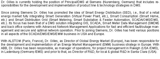 Dr. Gilles is currently holding the position of Principal/DMS at Siemens (Nuremberg, Germany) that includes responsibilities for the development and implementation of product line & technology strategies in DMS. Since joining Siemens Dr. Gilles has promoted the idea of Smart Energy Distribution (SED), i.e., that of a retail energy market fully integrating Smart Generation (Virtual Power Plant, etc.), Smart Consumption (Smart Home, etc.) and Smart Distribution Grid (Smart Metering, Smart Substation & Feeder Automation, SCADA/OMS/DMS, etc.). Its focus has been that of a DMS solution integrating GIS, SCADA, Smart Meter Data Management (SMDM) and back office systems with Advanced Network Management Applications for fast and efficient fault/outage management and secure and optimal network operation. Prior to joining Siemens, Dr. Gilles has held various positions in all aspects of the SCADA/DMS/EMS/EMM business in USA and Europe. With ALSTOM (Paris, France), Dr. Gilles, as Director of Global Energy Market (Europe), has been responsible for the development and implementation of an Energy Market Management (EMM) business strategy in Europe. With ABB, Dr. Gilles has been responsible, as manager of operations, for project management in Raleigh (USA /DMS), in Ladenburg (Germany /EMS) and prior to that, as Director of R&D, for local & global R&D in Santa Clara (USA). 